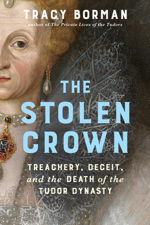 The Stolen Crown: Treachery, Deceit, and the Death of the Tudor Dynasty by Tracy Borman