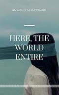 Here, The World Entire by Anwen Kya Hayward, Anwen Hayward