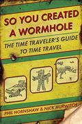 So You Created a Wormhole: The Time Traveler's Guide to Time Travel by Phil Hornshaw, Nick Hurwitch