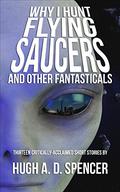 Why I Hunt Flying Saucers and Other Fantasticals: A Science Fiction Short Story Retrospective by Hugh A. D. Spencer