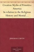 Creation Myths of Primitive America in Relation to the Religious History and Mental Development of M by Jeremiah Curtin