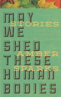 May We Shed These Human Bodies by Amber Sparks