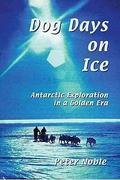 Dog Days On Ice: Antarctic Exploration In A Golden Era by Peter Noble