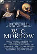 The Collected Supernatural and Weird Fiction of W. C. Morrow: Eighteen Short Stories of the Strange and Unusual Including 'The Haunted Burglar, ' 'The Gloomy Shadow, ' 'The Haunted Automaton, ' 'The Woman of the Inner Room' and Many Others by W.C. Morrow