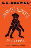 Shooting Monkeys in a Barrel: Ten Twisted Tales by S.G. Browne