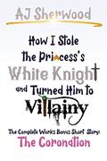 How I Stole The Princess's White Knight and Turned Him to Villainy: The Coronation: The Complete Works Bonus Short Story by A.J. Sherwood