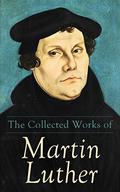 The Collected Works of Martin Luther: Theological Writings, Sermons & Hymns: The Ninety-five Theses, The Bondage of the Will, The Catechism by Martin Luther