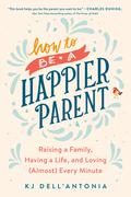 How to Be a Happier Parent: Raising a Family, Having a Life, and Loving (Almost) Every Minute by K.J. Dell'Antonia