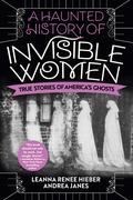 A Haunted History of Invisible Women: True Stories of America's Ghosts by Leanna Renee Hieber