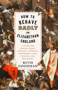 How to Behave Badly in Elizabethan England: A Guide for Knaves, Fools, Harlots, Cuckolds, Drunkards, Liars, Thieves, and Braggarts by Ruth Goodman
