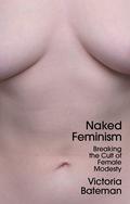 Naked Feminism: Breaking the Cult of Female Modesty by Victoria Bateman