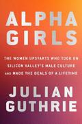 Alpha Girls: The Women Upstarts Who Took On Silicon Valley's Male Culture and Made the Deals of a Lifetime by Julian Guthrie