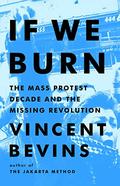 If We Burn: The Mass Protest Decade and the Missing Revolution by Vincent Bevins