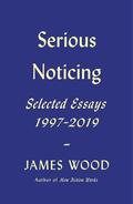 Serious Noticing: Selected Essays, 1997-2019 by James Wood