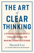 The Art of Clear Thinking: A Stealth Fighter Pilot's Timeless Rules for Making Tough Decisions by Hasard Lee
