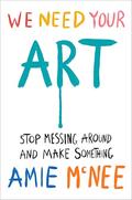 We Need Your Art: Stop Messing Around and Make Something by Amie McNee