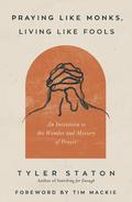 Praying Like Monks, Living Like Fools: An Invitation to the Wonder and Mystery of Prayer by Tyler Staton, Tim Mackie