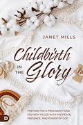 Childbirth in the Glory: Prepare for a Pregnancy and Delivery Filled with the Peace, Presence, and Power of God by Janet Mills